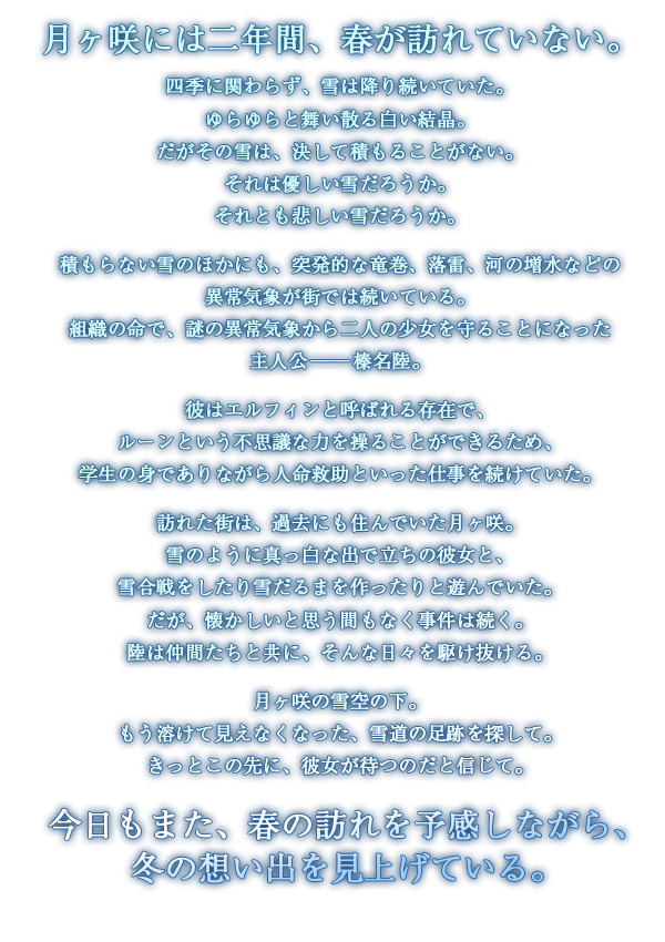 月ヶ咲には二年間、春が訪れていない。四季に関わらず、雪は降り続いていた。ゆらゆらと舞い散る白い結晶。だがその雪は、決して積もることがない。それは優しい雪だろうか。それとも悲しい雪だろうか。積もらない雪のほかにも、突発的な竜巻、落雷、河の増水などの異常気象が街では続いている。組織の命で、謎の異常気象から二人の少女を守ることになった主人公──榛名陸。彼はエルフィンと呼ばれる存在で、ルーンという不思議な力を操ることができるため、学生の身でありながら人命救助といった仕事を続けていた。訪れた街は、過去にも住んでいた月ヶ咲。雪のように真っ白な出で立ちの彼女と、雪合戦をしたり雪だるまを作ったりと遊んでいた。だが、懐かしいと思う間もなく事件は続く。陸は仲間たちと共に、そんな日々を駆け抜ける。月ヶ咲の雪空の下。もう溶けて見えなくなった、雪道の足跡を探して。きっとこの先に、彼女が待つのだと信じて。今日もまた、春の訪れを予感しながら、冬の想い出を見上げている。