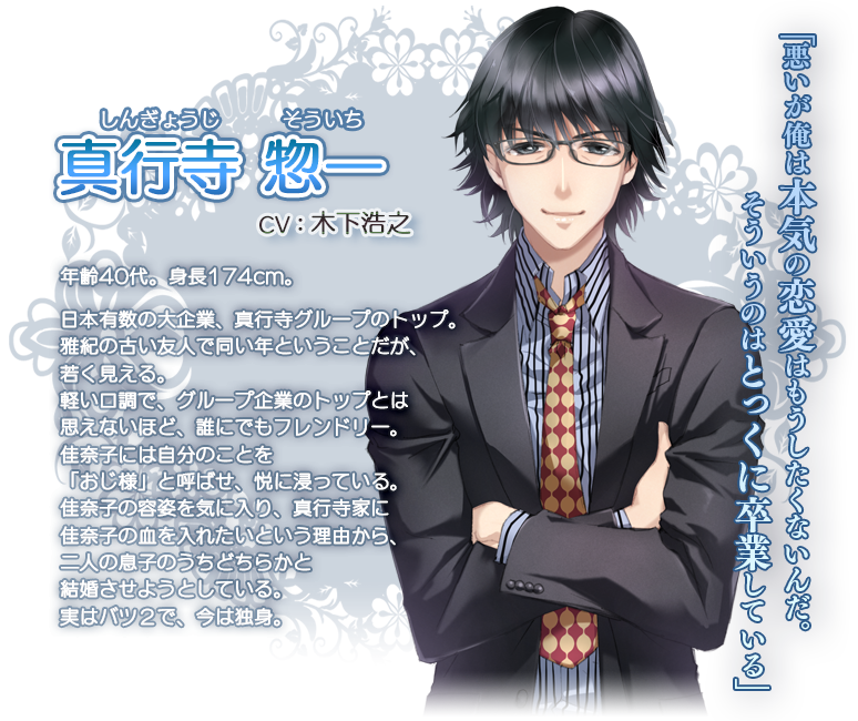 真行寺 惣一 （しんぎょうじ そういち）
CV：木下浩之
年齢40代、身長174cm
日本有数の大企業、真行寺グループのトップ。
雅紀の古い友人で同い年ということだが、若く見える。
軽い口調で、グループ企業のトップとは思えないほど、誰にでもフレンドリー。
佳奈子には自分のことを「おじ様」と呼ばせ、悦に浸っている。
佳奈子の容姿を気に入り、真行寺家に佳奈子の血を入れたいという理由から、
二人の息子のうちどちらかと結婚させようとしている。
実はバツ２で、今は独身。

「悪いが俺は本気の恋愛はもうしたくないんだ。そういうのはとっくに卒業している」