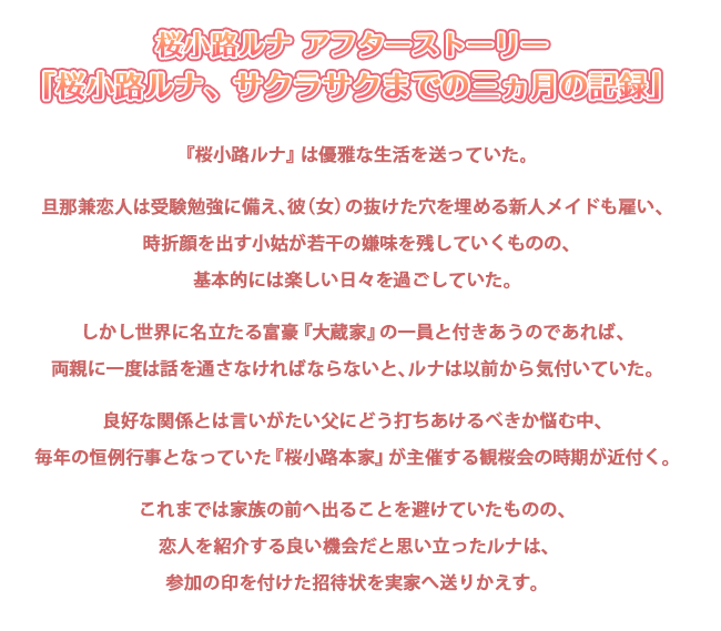 桜小路ルナ アフターストーリー
「桜小路ルナ、サクラサクまでの三ヵ月の記録」

『桜小路ルナ』は優雅な生活を送っていた。

旦那兼恋人は受験勉強に備え、彼（女）の抜けた穴を埋める新人メイドも雇い、
時折顔を出す小姑が若干の嫌味を残していくものの、基本的には楽しい日々を過ごしていた。

しかし世界に名立たる富豪『大蔵家』の一員と付きあうのであれば、
両親に一度は話を通さなければならないと、ルナは以前から気付いていた。

良好な関係とは言いがたい父にどう打ちあけるべきか悩む中、
毎年の恒例行事となっていた『桜小路本家』が主催する観桜会の時期が近付く。

これまでは家族の前へ出ることを避けていたものの、
恋人を紹介する良い機会だと思い立ったルナは、参加の印を付けた招待状を実家へ送りかえす。