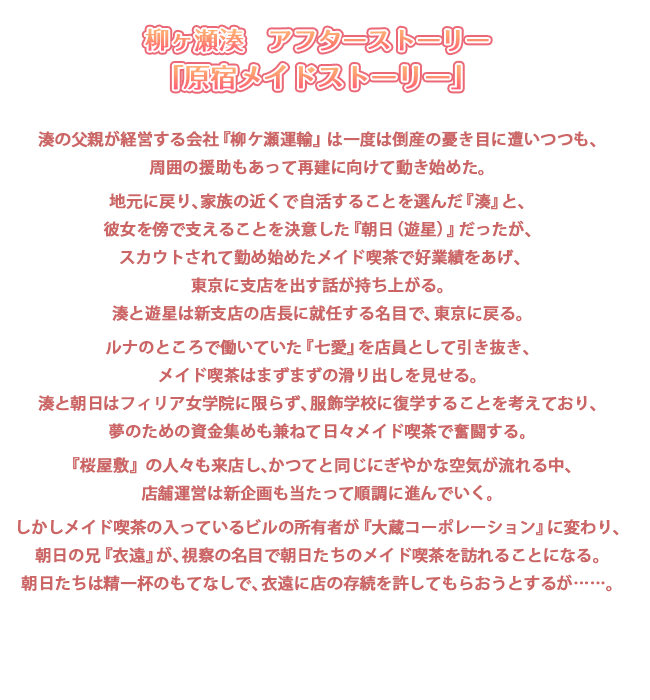 柳ケ瀬湊　アフターストーリー
「原宿メイドストーリー」

湊の父親が経営する会社『柳ケ瀬運輸』は一度は倒産の憂き目に遭いつつも、
周囲の援助もあって再建に向けて動き始めた。

地元に戻り、家族の近くで自活することを選んだ『湊』と、
彼女を傍で支えることを決意した『朝日（遊星）』だったが、
スカウトされて勤め始めたメイド喫茶で好業績をあげ、東京に支店を出す話が持ち上がる。
湊と遊星は新支店の店長に就任する名目で、東京に戻る。

ルナのところで働いていた『七愛』を店員として引き抜き、
メイド喫茶『ジュエリーティアーズ二号店』はまずまずの滑り出しを見せる。
湊と朝日はフィリア女学院に限らず、服飾学校に復学することを考えており、
夢のための資金集めも兼ねて日々メイド喫茶で奮闘する。

『桜屋敷』の人々も来店し、かつてと同じにぎやかな空気が流れる中、
店舗運営は新企画も当たって順調に進んでいく。

しかしメイド喫茶の入っているビルの所有者が『大蔵コーポレーション』に変わり、
朝日の兄『衣遠』が、視察の名目で朝日たちのメイド喫茶を訪れることになる。
朝日たちは精一杯のもてなしで、衣遠に店の存続を許してもらおうとするが……。