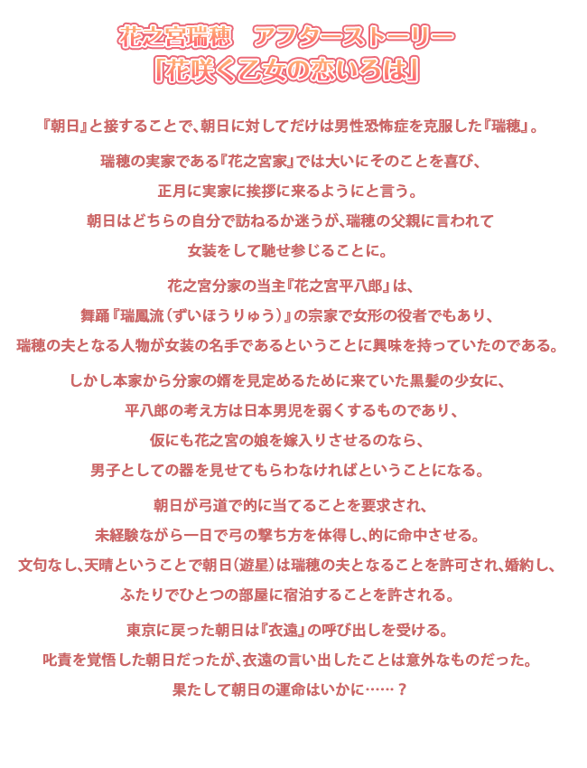 花之宮瑞穂　アフターストーリー
「花咲く乙女の恋いろは」

『朝日』と接することで、朝日に対してだけは男性恐怖症を克服した『瑞穂』。

瑞穂の実家である『花之宮家』では大いにそのことを喜び、正月に実家に挨拶に来るようにと言う。
朝日はどちらの自分で訪ねるか迷うが、瑞穂の父親に言われて女装をして馳せ参じることに。

花之宮分家の当主『花之宮平八郎』は、舞踊『瑞鳳流（ずいほうりゅう）』の宗家で女形の役者でもあり、
瑞穂の夫となる人物が女装の名手であるということに興味を持っていたのである。

しかし本家から分家の婿を見定めるために来ていた黒髪の少女に、
平八郎の考え方は日本男児を弱くするものであり、仮にも花之宮の娘を嫁入りさせるのなら、
男子としての器を見せてもらわなければということになる。

朝日が弓道で的に当てることを要求され、未経験ながら一日で弓の撃ち方を体得し、的に命中させる。
文句なし、天晴ということで朝日（遊星）は瑞穂の夫となることを許可され、婚約し、
ふたりでひとつの部屋に宿泊することを許される。

東京に戻った朝日は『衣遠』の呼び出しを受ける。
叱責を覚悟した朝日だったが、衣遠の言い出したことは意外なものだった。
果たして朝日の運命はいかに……？