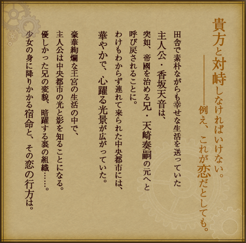 田舎で素朴ながらも幸せな生活を送っていた主人公・香坂天音は、
突如、帝國を治める兄・天崎奏嗣の元へと呼び戻されることに。
わけもわからず連れて来られた中央都市には、華やかで、心躍る光景が広がっていた。
豪華絢爛な王宮の生活の中で、主人公は中央都市の光と影を知ることになる。
優しかった兄の変貌、暗躍する裏の組織……。
少女の身に降りかかる宿命と、その恋の行方は。