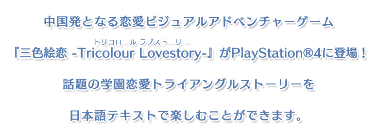 中国発となる恋愛ビジュアルアドベンチャーゲーム三色絵恋-Tricolour Lovestory-（トリコロール ラブストーリー）』がPlayStation®4に登場！
話題の学園恋愛トライアングルストーリーを日本語テキストで楽しむことができます。